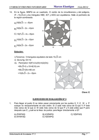 UNMSM-CENTRO PREUNIVERSITARIO Ciclo 2013-I
Solucionario de la semana Nº 3 Pág. 7
14. En la figura, MNPQ es un cuadrado, O centro de la circunferencia y del polígono,
IF 10 3 cm y los triángulos HBE, ICF y ADG son equiláteros. Halle el perímetro de
la región sombreada.
A)10(9 3 8)cm  
B)10(9 3 2 4)cm  
C) 10(7 3 4 8)cm  
D)10(6 3 2 8)cm  
E)10(9 3 2 8)cm  
Solución:
i).Tenemos 3 triangulos equilatero de lado 10 3 cm
ii) De la fig: OI=10
iii). Perimetro= 9(IF)+2 (OI)+4(2(OI))
=90 3+2. .10+8(10) cm
=90 3+20 +80 cm
=10(9 3 2 8)cm



  
Clave: E
EJERCICIOS DE EVALUACIÓN Nº 3
1. Para llegar al punto Q se debe pasar previamente por los puntos X, Y, Z, W y P
aunque no necesariamente en ese orden. Si Z está más cerca de Q que Y; P está
más cerca de Q que Z; W está más cerca de Q que P y X está antes que P pero
después que Z, ¿cuál es la línea de puntos para llegar directamente a Q?
A) ZYXPWQ B) XYZWPQ C) YZXPWQ
D) WYXPZQ E) YZXWPQ
A
C
D
E
F
GM
N P
Q
O
B
H
I
A
C
D
E
F
G
I
M
N P
Q
O
T
B
Marcos Elantiguo
 