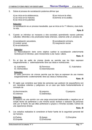 UNMSM-CENTRO PREUNIVERSITARIO Ciclo 2013-I
Solucionario de la semana Nº 3 Pág. 77
5. Sobre el proceso de socialización podemos afirmar que
A) se inicia en la adolescencia. B) se inicia en la niñez.
C) se inicia en la madurez. D) termina en la adultez.
E) se inicia en la pubertad.
Solución:
La socialización es un proceso inacabable, que se inicia en la 1ª infancia y dura toda
la vida.
Rpta. B
6. Cuando un individuo se incorpora a otra sociedad, aprendiendo nuevos patrones
culturales diferentes a los practicados hasta entonces, estamos ante un proceso de
A) socialización secundaria. B) socialización primaria.
C) control social. D) marginación social.
E) re-socialización.
Solución:
La Resocialización tiene como objetivo sustituir la socialización anteriormente
recibida por el individuo, para incorporarse a una nueva cultura.
Rpta.: E
7. Es el tipo de estilo de crianza donde se permite que los hijos expresen
exageradamente o extremadamente libre sus ideas e inclinaciones.
A) Autoritario B) Permisivo C) Autoritativo
D) Democrático E) Desinvolucrado
Solución:
El estilo permisivo de crianza permite que los hijos se expresen de una manera
exageradamente o extremamente libre sus ideas e inclinaciones.
Rpta.: B
8. El sujeto que considera que todas las personas que padecen de esquizofrenia son
por naturaleza violentos y peligrosos; es un caso que ilustra fundamentalmente el
concepto de
A) discriminación. B) prejuicio. C) perjuicio.
D) creencia E) estereotipo.
Solución:
El prejuicio es una opinión con una carga emocional desfavorable o negativa por el
simple hecho de pertenecer a una minoría social; rechazo o exclusión de personas
sólo por el hecho de que ellas pertenecen a grupos o minorías sociales. Carece de
una experiencia directa.
Rpta.: B
9. Los estudios realizados lo consideran el factor fuente de la seguridad personal del
ser humano.
A) Padres B) Apego C) Disciplina
D) Empatía E) Emociones
Marcos Elantiguo
 