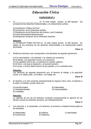 UNMSM-CENTRO PREUNIVERSITARIO Ciclo 2013-I
Solucionario de la semana Nº 3 Pág. 80
Educación Cívica
EJERCICIOS Nº 3
1. La ______________________ es la carta magna, porque en ella reposan los
principios de los derechos fundamentales y el ordenamiento jurídico.
A) Constitución Política del Perú
B) Convención de los Derechos del Niño
C) Declaración de los Derechos del Hombre y del Ciudadano
D) Carta Democrática Interamericana
E) Declaración Universal de los Derechos Humanos
Solución:
La Constitución Política del Perú es la carta magna porque en ella reposan los
pilares de los principios de los derechos fundamentales y el ordenamiento jurídico
del Estado.
Clave: A
2. Señala los derechos que corresponden a los llamados de segunda generación.
A) A la nacionalidad, a la identidad a la libertad de conciencia.
B) Al trabajo, a la seguridad social y a la educación.
C) A la igualdad ante la ley y a participar en asuntos públicos.
D) Al honor, a la buena reputación y al secreto bancario.
E) A la paz, a la libre determinación de los pueblos y a un ambiente sano.
Solución;
Los derechos de segunda generación son: el derecho al trabajo, a la seguridad
social, a un salario justo, a la cultura, a la huelga etc.
Clave: B
3. El derecho a la vida comporta necesariamente la vigencia otros como, el derecho a
la salud y al trabajo, porque estos son
A) incondicionales. B) inalienables.
C) interdependientes. D) imprescriptibles.
E) inviolables.
Solución:
La vigencia de uno de los derechos comporta necesariamente la vigencia de los
demás, porque los derechos humanos son interdependientes.
Clave: C
4. Los derechos a la propiedad, a la herencia, al comercio e industria forman parte de
las libertades
A) intelectuales. B) políticas. C) espirituales.
D) económicas. E) colectivas.
Marcos Elantiguo
 
