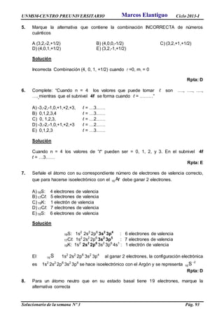 UNMSM-CENTRO PREUNIVERSITARIO Ciclo 2013-I
Solucionario de la semana Nº 3 Pág. 93
5. Marque la alternativa que contiene la combinación INCORRECTA de números
cuánticos
A (3,2,-2,+1/2) B) (4,0,0,-1/2) C) (3,2,+1,+1/2)
D) (4,0,1,+1/2) E) (3,2,-1,+1/2)
Solución
Incorrecta Combinación (4, 0, 1, +1/2) cuando  =0, m = 0
Rpta: D
6. Complete: “Cuando n = 4 los valores que puede tomar l son …., …., ….,
….,mientras que el subnivel 4f se forma cuando l = ………”
A) -3,-2,-1,0,+1,+2,+3, l = …3……
B) 0,1,2,3,4 l = …3……
C) 0, 1,2,3, l = …2……
D) -3,-2,-1,0,+1,+2,+3 l = …2……
E) 0,1,2,3 l = …3……
Solución
Cuando n = 4 los valores de “l” pueden ser = 0, 1, 2, y 3. En el subnivel 4f
l = …3……
Rpta: E
7. Señale el átomo con su correspondiente número de electrones de valencia correcto,
que para hacerse isoelectrónico con el Ar18 debe ganar 2 electrones.
A) 16S: 4 electrones de valencia
B) 17Cl: 5 electrones de valencia
C) 19K: 1 electrón de valencia
D) 17Cl: 7 electrones de valencia
E) 16S: 6 electrones de valencia
Solución
16S: 1s2
2s2
2p6
3s2
3p4
: 6 electrones de valencia
17Cl: 1s2
2s2
2p6
3s2
3p5
: 7 electrones de valencia
19K: 1s2
2s2
2p6
3s2
3p6
4s1
: 1 electrón de valencia
El S16 1s2
2s2
2p6
3s2
3p4
al ganar 2 electrones, la configuración electrónica
es 1s2
2s2
2p6
3s2
3p6
se hace isoelectrónico con el Argón y se representa
2
16S
Rpta: D
8. Para un átomo neutro que en su estado basal tiene 19 electrones, marque la
alternativa correcta
Marcos Elantiguo
 