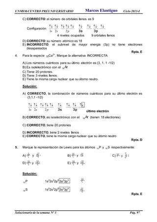 UNMSM-CENTRO PREUNIVERSITARIO Ciclo 2013-I
Solucionario de la semana Nº 3 Pág. 97
C) CORRECTO: el número de orbitales llenos es 9
Configuración

3p3spss 221
4 niveles ocupados 9 orbitales llenos
D) CORRECTO: su número atómico es 18
E) INCORRECTO: el subnivel de mayor energía (3p) no tiene electrones
desapareados
Rpta. E
4. Para la especie 20Ca2+
. Marque la alternativa INCORRECTA
A) Los números cuánticos para su último electrón es (3, 1, 1 -1/2)
B) Es isolelectrónico con el Ar18
C) Tiene 20 protones.
D) Tiene 3 niveles llenos.
E) Tiene la misma carga nuclear que su átomo neutro.
Solución:
A) CORRECTO, la combinación de números cuánticos para su último electrón es
(3,1,1 -1/2)

3p3spss 221 último electrón
B) CORRECTO, es isoelectrónico con el Ar18 (tienen 18 electrones)
C) CORRECTO, tiene 20 protones
D) INCORRECTO, tiene 2 niveles llenos
E) CORRECTO, tiene la misma carga nuclear que su átomo neutro
Rpta. D
5. Marque la representación de Lewis para los átomos P15 y S16 respectivamente:
A) B) C)
D) E)
Solución:
P15 1s2
2s2
2p6
3s2
3p3
S16 1s2
2s2
2p6
3s2
3p4
Rpta. E
Px
x
x
x
x
S
xx
x
x
x
x
Px
x
x
y S
x x
x
x
x
x
Px
x
x
y S
xx
x
x
x
x
x
x
x Px
x
x
y S
xx
x
x
x
x
x
x
P
x
y S x
x
x
x
xx
xx
Px
x
x
y S
x x
x
x
x
x
Marcos Elantiguo
 