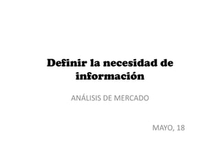 Definir la necesidad de
información
ANÁLISIS DE MERCADO
MAYO, 18
 