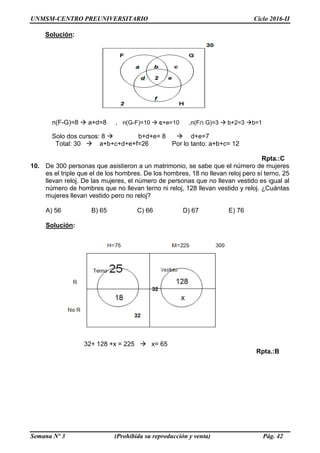 UNMSM-CENTRO PREUNIVERSITARIO Ciclo 2016-II
Semana Nº 3 (Prohibida su reproducción y venta) Pág. 42
Solución:
n(F-G)=8  a+d=8 , n(G-F)=10  c+e=10 ,n(F∩ G)=3  b+2=3 b=1
Solo dos cursos: 8  b+d+e= 8  d+e=7
Total: 30  a+b+c+d+e+f=26 Por lo tanto: a+b+c= 12
Rpta.:C
10. De 300 personas que asistieron a un matrimonio, se sabe que el número de mujeres
es el triple que el de los hombres. De los hombres, 18 no llevan reloj pero sí terno, 25
llevan reloj. De las mujeres, el número de personas que no llevan vestido es igual al
número de hombres que no llevan terno ni reloj, 128 llevan vestido y reloj. ¿Cuántas
mujeres llevan vestido pero no reloj?
A) 56 B) 65 C) 66 D) 67 E) 76
Solución:
32+ 128 +x = 225  x= 65
Rpta.:B
 