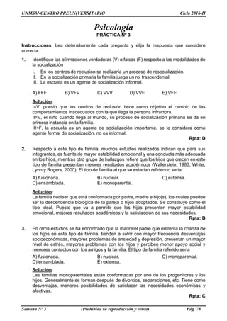 UNMSM-CENTRO PREUNIVERSITARIO Ciclo 2016-II
Semana Nº 3 (Prohibida su reproducción y venta) Pág. 78
Psicología
PRÁCTICA Nº 3
Instrucciones: Lea detenidamente cada pregunta y elija la respuesta que considere
correcta.
1. Identifique las afirmaciones verdaderas (V) o falsas (F) respecto a las modalidades de
la socialización
I. En los centros de reclusión se realizaría un proceso de resocialización.
II. En la socialización primaria la familia juega un rol trascendental.
III. La escuela es un agente de socialización informal.
A) FFF B) VFV C) VVV D) VVF E) VFF
Solución:
I=V, puesto que los centros de reclusión tiene como objetivo el cambio de las
comportamientos inadecuados con la que llega la persona infractora.
II=V, el niño cuando llega al mundo, su proceso de socialización primaria se da en
primera instancia en la familia.
III=F, la escuela es un agente de socialización importante, se le considera como
agente formal de socialización, no es informal.
Rpta: D
2. Respecto a este tipo de familia, muchos estudios realizados indican que para sus
integrantes, es fuente de mayor estabilidad emocional y una conducta más adecuada
en los hijos, mientras otro grupo de hallazgos refiere que los hijos que crecen en este
tipo de familia presentan mejores resultados académicos (Wallerstein, 1983; White,
Lynn y Rogers, 2000). El tipo de familia al que se estarían refiriendo seria
A) fusionada. B) nuclear. C) extensa.
D) ensamblada. E) monoparental.
Solución:
La familia nuclear que está conformada por padre, madre e hijo(s), los cuales pueden
ser la descendencia biológica de la pareja o hijos adoptados. Se constituye como el
tipo ideal. Puesto que va a permitir que los hijos presenten mayor estabilidad
emocional, mejores resultados académicos y la satisfacción de sus necesidades.
Rpta: B
3. En otros estudios se ha encontrado que la madre/el padre que enfrenta la crianza de
los hijos en este tipo de familia, tienden a sufrir con mayor frecuencia desventajas
socioeconómicas, mayores problemas de ansiedad y depresión, presentan un mayor
nivel de estrés, mayores problemas con los hijos y perciben menor apoyo social y
menores contactos con los amigos y la familia. El tipo de familia referido seria
A) fusionada. B) nuclear. C) monoparental.
D) ensamblada. E) extensa.
Solución:
Las familias monoparentales están conformadas por uno de los progenitores y los
hijos. Generalmente se forman después de divorcios, separaciones, etc. Tiene como
desventajas, menores posibilidades de satisfacer las necesidades económicas y
afectivas.
Rpta: C
 
