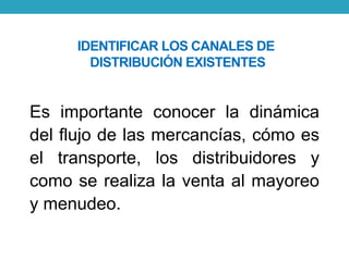 IDENTIFICAR LOS CANALES DE 
DISTRIBUCIÓN EXISTENTES 
Es importante conocer la dinámica 
del flujo de las mercancías, cómo es 
el transporte, los distribuidores y 
como se realiza la venta al mayoreo 
y menudeo. 
 