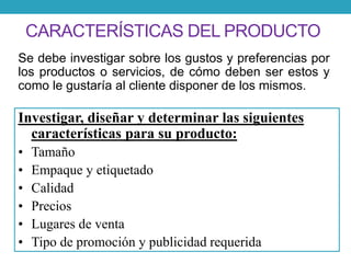 CARACTERÍSTICAS DEL PRODUCTO 
Se debe investigar sobre los gustos y preferencias por 
los productos o servicios, de cómo deben ser estos y 
como le gustaría al cliente disponer de los mismos. 
Investigar, diseñar y determinar las siguientes 
características para su producto: 
• Tamaño 
• Empaque y etiquetado 
• Calidad 
• Precios 
• Lugares de venta 
• Tipo de promoción y publicidad requerida 
 
