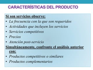 CARACTERÍSTICAS DEL PRODUCTO 
Si son servicios observe: 
• La frecuencia con la que son requeridos 
• Actividades que incluyen los servicios 
• Servicios competitivos 
• Precios 
• Atención post-servicio 
Simultáneamente, confronte el análisis anterior 
con: 
• Productos competitivos o similares 
• Productos complementarios 
 