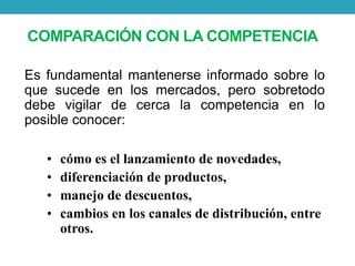 COMPARACIÓN CON LACOMPETENCIA 
Es fundamental mantenerse informado sobre lo 
que sucede en los mercados, pero sobretodo 
debe vigilar de cerca la competencia en lo 
posible conocer: 
• cómo es el lanzamiento de novedades, 
• diferenciación de productos, 
• manejo de descuentos, 
• cambios en los canales de distribución, entre 
otros. 
 