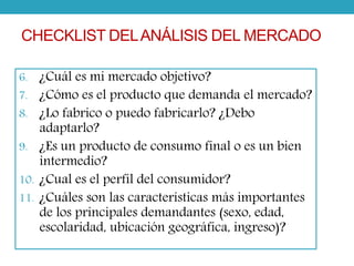 CHECKLIST DEL ANÁLISIS DEL MERCADO 
6. ¿Cuál es mi mercado objetivo? 
7. ¿Cómo es el producto que demanda el mercado? 
8. ¿Lo fabrico o puedo fabricarlo? ¿Debo 
adaptarlo? 
9. ¿Es un producto de consumo final o es un bien 
intermedio? 
10. ¿Cual es el perfil del consumidor? 
11. ¿Cuáles son las características más importantes 
de los principales demandantes (sexo, edad, 
escolaridad, ubicación geográfica, ingreso)? 
 