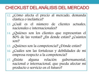CHECKLIST DEL ANÁLISIS DEL MERCADO 
12. ¿Cómo afecta el precio al mercado, demanda 
elástica o inelástica? 
13. ¿Cuál es el número de clientes actuales, 
nacionales e internacionales? 
14. ¿Quiénes son los clientes que representan el 
80% de las ventas? ¿En donde están? ¿Cuántos 
son? 
15. ¿Quiénes son la competencia? ¿Dónde están? 
16. ¿Cuáles son las fortalezas y debilidades de mi 
empresa respecto a la competencia? 
17. ¿Existe alguna relación gubernamental, 
nacional o internacional, que pueda afectar mi 
producto o servicio en el futuro? 
 