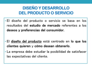 DISEÑO Y DESARROLLO 
DEL PRODUCTO O SERVICIO 
• El diseño del producto o servicio se basa en los 
resultados del estudio de mercado referentes a los 
deseos y preferencias del consumidor. 
• El diseño del producto está centrado en lo que los 
clientes quieren y cómo desean obtenerlo. 
• La empresa debe estudiar la posibilidad de satisfacer 
las expectativas del cliente. 
 