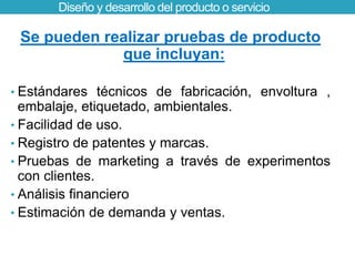 Diseño y desarrollo del producto o servicio 
Se pueden realizar pruebas de producto 
que incluyan: 
• Estándares técnicos de fabricación, envoltura , 
embalaje, etiquetado, ambientales. 
• Facilidad de uso. 
• Registro de patentes y marcas. 
• Pruebas de marketing a través de experimentos 
con clientes. 
• Análisis financiero 
• Estimación de demanda y ventas. 
 