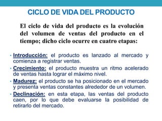 CICLO DE VIDA DEL PRODUCTO 
El ciclo de vida del producto es la evolución 
del volumen de ventas del producto en el 
tiempo; dicho ciclo ocurre en cuatro etapas: 
• Introducción: el producto es lanzado al mercado y 
comienza a registrar ventas. 
• Crecimiento: el producto muestra un ritmo acelerado 
de ventas hasta lograr el máximo nivel. 
• Madurez: el producto se ha posicionado en el mercado 
y presenta ventas constantes alrededor de un volumen. 
• Declinación: en esta etapa, las ventas del producto 
caen, por lo que debe evaluarse la posibilidad de 
retirarlo del mercado. 
 