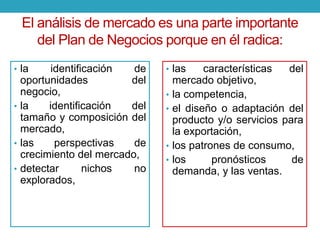 El análisis de mercado es una parte importante 
del Plan de Negocios porque en él radica: 
• la identificación de 
oportunidades del 
negocio, 
• la identificación del 
tamaño y composición del 
mercado, 
• las perspectivas de 
crecimiento del mercado, 
• detectar nichos no 
explorados, 
• las características del 
mercado objetivo, 
• la competencia, 
• el diseño o adaptación del 
producto y/o servicios para 
la exportación, 
• los patrones de consumo, 
• los pronósticos de 
demanda, y las ventas. 
 