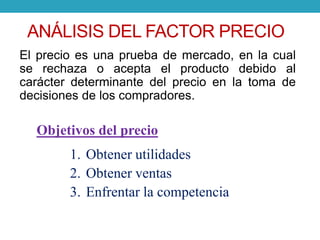 ANÁLISIS DEL FACTOR PRECIO 
El precio es una prueba de mercado, en la cual 
se rechaza o acepta el producto debido al 
carácter determinante del precio en la toma de 
decisiones de los compradores. 
Objetivos del precio 
1. Obtener utilidades 
2. Obtener ventas 
3. Enfrentar la competencia 
 