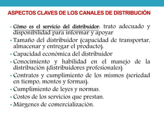 ASPECTOS CLAVES DE LOS CANALES DE DISTRIBUCIÓN 
• Cómo es el servicio del distribuidor: trato adecuado y 
disponibilidad para informar y apoyar 
• Tamaño del distribuidor (capacidad de transportar, 
almacenar y entregar el producto). 
• Capacidad económica del distribuidor 
• Conocimiento y habilidad en el manejo de la 
distribución (distribuidores profesionales) 
• Contratos y cumplimiento de los mismos (seriedad 
en tiempo, montos y formas). 
• Cumplimiento de leyes y normas. 
• Costos de los servicios que prestan. 
• Márgenes de comercialización. 
 
