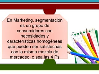 En Marketing, segmentación 
es un grupo de 
consumidores con 
necesidades y 
características homogéneas 
que pueden ser satisfechas 
con la misma mezcla de 
mercadeo, o sea las 4 Ps 
 