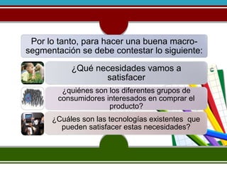 Por lo tanto, para hacer una buena macro-segmentación 
se debe contestar lo siguiente: 
¿Qué necesidades vamos a 
satisfacer 
¿quiénes son los diferentes grupos de 
consumidores interesados en comprar el 
producto? 
¿Cuáles son las tecnologías existentes que 
pueden satisfacer estas necesidades? 
 