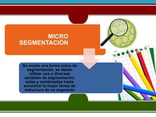 MICRO 
SEGMENTACIÓN 
No existe una forma única de 
segmentación, se deben 
utilizar una o diversas 
variables de segmentación, 
solas y combinadas hasta 
encontrar la mejor forma de 
estructura de un segmento 
 