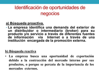 Identificación de oportunidades de 
negocios 
a) Búsqueda proactiva. 
• La empresa identifica una demanda del exterior de 
un distribuidor o intermediario (broker) para su 
producto y/o servicio a través de diferentes fuentes 
de información vía Internet o a través de una 
institución encargada de la promoción externa. 
b) Búsqueda reactiva 
• La empresa busca una oportunidad de exportación 
debido a la contracción del mercado interno por sus 
productos, o porque se percata de la importancia de los 
mercados externos. 
 