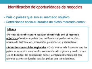 Identificación de oportunidades de negocios 
• País o países que son su mercado objetivo. 
• Condiciones socio-culturales de dicho mercado como: 
-Idioma 
-Formas favorables para realizar el comercio con el mercado 
objetivo.- Considerar países que prefieren sus productos locales, 
normas de distribución, promoción, presentación y etiquetado.. 
-Acuerdos comerciales regionales.- Cada vez es más frecuente que los 
países se sustenten en acuerdos comerciales de regiones y no de países. 
Unión Europea: las condiciones para el comercio internacional con 
terceros países son iguales para los países que son miembros. 
 