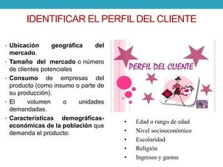 IDENTIFICAR EL PERFIL DEL CLIENTE 
• Ubicación geográfica del 
mercado. 
• Tamaño del mercado o número 
de clientes potenciales 
• Consumo de empresas del 
producto (como insumo o parte de 
su producción). 
• El volumen o unidades 
demandadas. 
• Características demográficas-económicas 
de la población que 
demanda el producto: 
• Edad o rango de edad 
• Nivel socioeconómico 
• Escolaridad 
• Religión 
• Ingresos y gastos 
 