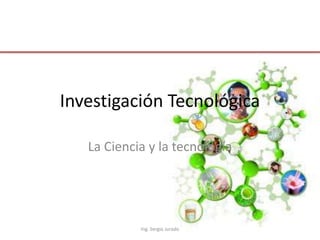 Investigación Tecnológica
La Ciencia y la tecnología

Ing. Sergio Jurado

 