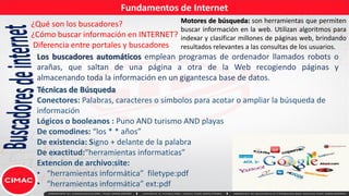 Fundamentos de Internet
Buscadores
de
internet
¿Qué son los buscadores?
¿Cómo buscar información en INTERNET?
Diferencia entre portales y buscadores
Los buscadores automáticos emplean programas de ordenador llamados robots o
arañas, que saltan de una página a otra de la Web recogiendo páginas y
almacenando toda la información en un gigantesca base de datos.
Técnicas de Búsqueda
Conectores: Palabras, caracteres o símbolos para acotar o ampliar la búsqueda de
información
Lógicos o booleanos : Puno AND turismo AND playas
De comodines: “los * * años”
De existencia: Signo + delante de la palabra
De exactitud:“herramientas informaticas”
Extencion de archivo:site:
• “herramientas informática” filetype:pdf
• “herramientas informática” ext:pdf
Motores de búsqueda: son herramientas que permiten
buscar información en la web. Utilizan algoritmos para
indexar y clasificar millones de páginas web, brindando
resultados relevantes a las consultas de los usuarios.
 