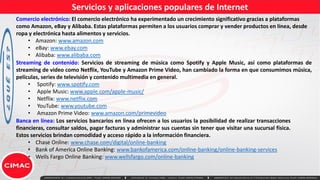 Servicios y aplicaciones populares de Internet
Comercio electrónico: El comercio electrónico ha experimentado un crecimiento significativo gracias a plataformas
como Amazon, eBay y Alibaba. Estas plataformas permiten a los usuarios comprar y vender productos en línea, desde
ropa y electrónica hasta alimentos y servicios.
• Amazon: www.amazon.com
• eBay: www.ebay.com
• Alibaba: www.alibaba.com
Streaming de contenido: Servicios de streaming de música como Spotify y Apple Music, así como plataformas de
streaming de video como Netflix, YouTube y Amazon Prime Video, han cambiado la forma en que consumimos música,
películas, series de televisión y contenido multimedia en general.
• Spotify: www.spotify.com
• Apple Music: www.apple.com/apple-music/
• Netflix: www.netflix.com
• YouTube: www.youtube.com
• Amazon Prime Video: www.amazon.com/primevideo
Banca en línea: Los servicios bancarios en línea ofrecen a los usuarios la posibilidad de realizar transacciones
financieras, consultar saldos, pagar facturas y administrar sus cuentas sin tener que visitar una sucursal física.
Estos servicios brindan comodidad y acceso rápido a la información financiera.
• Chase Online: www.chase.com/digital/online-banking
• Bank of America Online Banking: www.bankofamerica.com/online-banking/online-banking-services
• Wells Fargo Online Banking: www.wellsfargo.com/online-banking
 