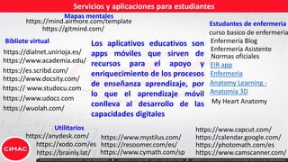 Servicios y aplicaciones para estudiantes
https://mind.airmore.com/template
https://gitmind.com/
Mapas mentales
Los aplicativos educativos son
apps móviles que sirven de
recursos para el apoyo y
enriquecimiento de los procesos
de enseñanza aprendizaje, por
lo que el aprendizaje móvil
conlleva al desarrollo de las
capacidades digitales
Utilitarios
https:// www.studocu.com
https://es.scribd.com/
https://www.docsity.com/
https://www.academia.edu/
https://xodo.com/es
https://www.capcut.com/
https://anydesk.com/ https://calendar.google.com/
https://dialnet.unirioja.es/
https://www.mystilus.com/
https://brainly.lat/
https://photomath.com/es
https://www.udocz.com
https://wuolah.com/
https://resoomer.com/es/
https://www.cymath.com/sp
Bibliote virtual
Estudantes de enfermeria
EIR app
Enfermeria
Anatomy Learning -
Anatomía 3D
My Heart Anatomy
curso basico de enfermeria
Enfermería Blog
Enfermería Asistente
Normas oficiales
https://www.camscanner.com/
 