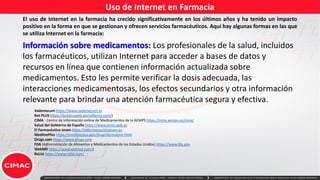 Uso de Internet en Farmacia
El uso de Internet en la farmacia ha crecido significativamente en los últimos años y ha tenido un impacto
positivo en la forma en que se gestionan y ofrecen servicios farmacéuticos. Aquí hay algunas formas en las que
se utiliza Internet en la farmacia:
Información sobre medicamentos: Los profesionales de la salud, incluidos
los farmacéuticos, utilizan Internet para acceder a bases de datos y
recursos en línea que contienen información actualizada sobre
medicamentos. Esto les permite verificar la dosis adecuada, las
interacciones medicamentosas, los efectos secundarios y otra información
relevante para brindar una atención farmacéutica segura y efectiva.
Vademecum https://www.vademecum.es
Bot PLUS https://botplusweb.portalfarma.com/)
CIMA - Centro de Información online de Medicamentos de la AEMPS https://cima.aemps.es/cima/
Salud del Gobierno de España https://www.msssi.gob.es
El Farmacéutico Joven https://elfarmaceuticojoven.es
MedlinePlus https://medlineplus.gov/druginformation.html
Drugs.com https://www.drugs.com
FDA (Administración de Alimentos y Medicamentos de los Estados Unidos) https://www.fda.gov
WebMD https://www.webmd.com/).
RxList https://www.rxlist.com/
 