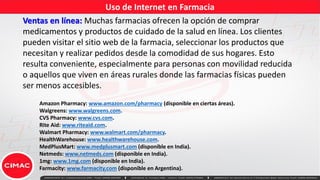 Uso de Internet en Farmacia
Ventas en línea: Muchas farmacias ofrecen la opción de comprar
medicamentos y productos de cuidado de la salud en línea. Los clientes
pueden visitar el sitio web de la farmacia, seleccionar los productos que
necesitan y realizar pedidos desde la comodidad de sus hogares. Esto
resulta conveniente, especialmente para personas con movilidad reducida
o aquellos que viven en áreas rurales donde las farmacias físicas pueden
ser menos accesibles.
Amazon Pharmacy: www.amazon.com/pharmacy (disponible en ciertas áreas).
Walgreens: www.walgreens.com.
CVS Pharmacy: www.cvs.com.
Rite Aid: www.riteaid.com.
Walmart Pharmacy: www.walmart.com/pharmacy.
HealthWarehouse: www.healthwarehouse.com.
MedPlusMart: www.medplusmart.com (disponible en India).
Netmeds: www.netmeds.com (disponible en India).
1mg: www.1mg.com (disponible en India).
Farmacity: www.farmacity.com (disponible en Argentina).
 