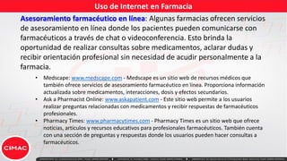 Uso de Internet en Farmacia
Asesoramiento farmacéutico en línea: Algunas farmacias ofrecen servicios
de asesoramiento en línea donde los pacientes pueden comunicarse con
farmacéuticos a través de chat o videoconferencia. Esto brinda la
oportunidad de realizar consultas sobre medicamentos, aclarar dudas y
recibir orientación profesional sin necesidad de acudir personalmente a la
farmacia.
• Medscape: www.medscape.com - Medscape es un sitio web de recursos médicos que
también ofrece servicios de asesoramiento farmacéutico en línea. Proporciona información
actualizada sobre medicamentos, interacciones, dosis y efectos secundarios.
• Ask a Pharmacist Online: www.askapatient.com - Este sitio web permite a los usuarios
realizar preguntas relacionadas con medicamentos y recibir respuestas de farmacéuticos
profesionales.
• Pharmacy Times: www.pharmacytimes.com - Pharmacy Times es un sitio web que ofrece
noticias, artículos y recursos educativos para profesionales farmacéuticos. También cuenta
con una sección de preguntas y respuestas donde los usuarios pueden hacer consultas a
farmacéuticos.
 