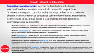Uso de Internet en Educación
Educación y concienciación: Internet ha facilitado la difusión de
información educativa sobre la salud y la promoción de prácticas
farmacéuticas seguras. Los sitios web y los blogs de farmacias a menudo
ofrecen artículos y recursos educativos sobre enfermedades, tratamientos
y consejos de salud, lo que ayuda a las personas a tomar decisiones
informadas sobre su bienestar.
MedlinePlus: medlineplus.gov - MedlinePlus es un sitio web de la Biblioteca Nacional de Medicina de los Estados Unidos que proporciona
información confiable y fácil de entender sobre enfermedades, medicamentos, tratamientos y prevención.
Mayo Clinic: www.mayoclinic.org - La Mayo Clinic es una institución médica reconocida a nivel mundial que ofrece una amplia gama de
recursos educativos sobre salud, enfermedades, tratamientos y bienestar general.
WebMD: www.webmd.com - WebMD es un sitio web que ofrece información sobre salud y bienestar, incluyendo noticias, artículos,
herramientas interactivas y recursos educativos sobre diversos temas médicos y farmacéuticos.
Centers for Disease Control and Prevention (CDC): www.cdc.gov - El CDC es una agencia federal de los Estados Unidos que se enfoca en la
prevención y el control de enfermedades. Su sitio web proporciona información confiable sobre salud, vacunas, enfermedades infecciosas y
mucho más.
World Health Organization (WHO): www.who.int - La Organización Mundial de la Salud (OMS) ofrece información y recursos educativos sobre
temas de salud a nivel global. Su sitio web aborda una amplia variedad de temas, incluyendo enfermedades, políticas de salud, prevención y
promoción de la salud.
 