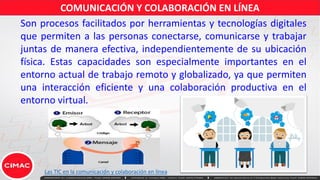 Son procesos facilitados por herramientas y tecnologías digitales
que permiten a las personas conectarse, comunicarse y trabajar
juntas de manera efectiva, independientemente de su ubicación
física. Estas capacidades son especialmente importantes en el
entorno actual de trabajo remoto y globalizado, ya que permiten
una interacción eficiente y una colaboración productiva en el
entorno virtual.
COMUNICACIÓN Y COLABORACIÓN EN LÍNEA
Las TIC en la comunicación y colaboración en línea
 