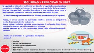 SEGURIDAD Y PRIVACIDAD EN LÍNEA
La seguridad en Internet es un término que describe la seguridad para actividades y
transacciones realizadas en Internet. Es un componente particular de las principales
ideas de ciberseguridad y seguridad informática, la cual involucra temas como la
seguridad de los navegadores, las conductas en línea y la seguridad de redes.
¿Cuáles son las amenazas de seguridad de Internet más
comunes?
• Phishing
• Hackeo y acceso remoto
• Malware y publicidad maliciosa
• Ransomware
• Botnets(Enviar correos electrónicos de spam a millones de usuarios de Internet, fraudes, robos de identidad)
Las amenazas de seguridad en Internet que podemos encontrar incluyen lo siguiente:
Hackeo, en el cual usuarios no autorizados acceden a sistemas de computadora,
cuentas de correo electrónico o sitios web.
Virus o software malicioso (conocido como malware), el cual puede dañar datos o
hacer que los sistemas sean vulnerables a otras amenazas.
Robo de identidad, en el cual los criminales pueden robar información personal y
financiera.
 