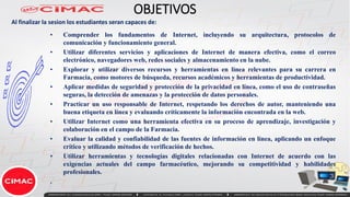 OBJETIVOS
• Comprender los fundamentos de Internet, incluyendo su arquitectura, protocolos de
comunicación y funcionamiento general.
• Utilizar diferentes servicios y aplicaciones de Internet de manera efectiva, como el correo
electrónico, navegadores web, redes sociales y almacenamiento en la nube.
• Explorar y utilizar diversos recursos y herramientas en línea relevantes para su carrera en
Farmacia, como motores de búsqueda, recursos académicos y herramientas de productividad.
• Aplicar medidas de seguridad y protección de la privacidad en línea, como el uso de contraseñas
seguras, la detección de amenazas y la protección de datos personales.
• Practicar un uso responsable de Internet, respetando los derechos de autor, manteniendo una
buena etiqueta en línea y evaluando críticamente la información encontrada en la web.
• Utilizar Internet como una herramienta efectiva en su proceso de aprendizaje, investigación y
colaboración en el campo de la Farmacia.
• Evaluar la calidad y confiabilidad de las fuentes de información en línea, aplicando un enfoque
crítico y utilizando métodos de verificación de hechos.
• Utilizar herramientas y tecnologías digitales relacionadas con Internet de acuerdo con las
exigencias actuales del campo farmacéutico, mejorando su competitividad y habilidades
profesionales.
.
Al finalizar la sesion los estudiantes seran capaces de:
 