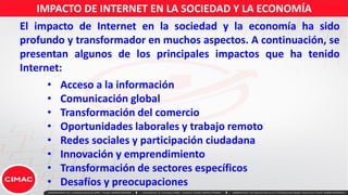 IMPACTO DE INTERNET EN LA SOCIEDAD Y LA ECONOMÍA
• Acceso a la información
• Comunicación global
• Transformación del comercio
• Oportunidades laborales y trabajo remoto
• Redes sociales y participación ciudadana
• Innovación y emprendimiento
• Transformación de sectores específicos
• Desafíos y preocupaciones
El impacto de Internet en la sociedad y la economía ha sido
profundo y transformador en muchos aspectos. A continuación, se
presentan algunos de los principales impactos que ha tenido
Internet:
 