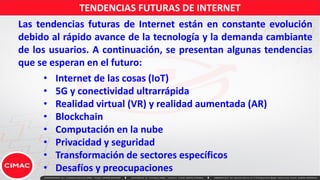 TENDENCIAS FUTURAS DE INTERNET
• Internet de las cosas (IoT)
• 5G y conectividad ultrarrápida
• Realidad virtual (VR) y realidad aumentada (AR)
• Blockchain
• Computación en la nube
• Privacidad y seguridad
• Transformación de sectores específicos
• Desafíos y preocupaciones
Las tendencias futuras de Internet están en constante evolución
debido al rápido avance de la tecnología y la demanda cambiante
de los usuarios. A continuación, se presentan algunas tendencias
que se esperan en el futuro:
 