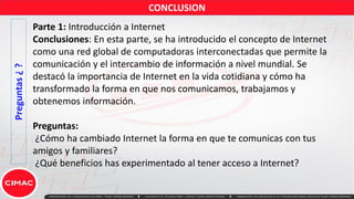 Preguntas
¿
?
CONCLUSION
Parte 1: Introducción a Internet
Conclusiones: En esta parte, se ha introducido el concepto de Internet
como una red global de computadoras interconectadas que permite la
comunicación y el intercambio de información a nivel mundial. Se
destacó la importancia de Internet en la vida cotidiana y cómo ha
transformado la forma en que nos comunicamos, trabajamos y
obtenemos información.
Preguntas:
¿Cómo ha cambiado Internet la forma en que te comunicas con tus
amigos y familiares?
¿Qué beneficios has experimentado al tener acceso a Internet?
 