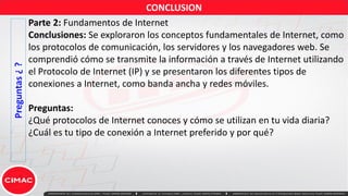 Preguntas
¿
? Parte 2: Fundamentos de Internet
Conclusiones: Se exploraron los conceptos fundamentales de Internet, como
los protocolos de comunicación, los servidores y los navegadores web. Se
comprendió cómo se transmite la información a través de Internet utilizando
el Protocolo de Internet (IP) y se presentaron los diferentes tipos de
conexiones a Internet, como banda ancha y redes móviles.
Preguntas:
¿Qué protocolos de Internet conoces y cómo se utilizan en tu vida diaria?
¿Cuál es tu tipo de conexión a Internet preferido y por qué?
CONCLUSION
 