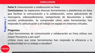Preguntas
¿
?
Parte 5: Comunicación y colaboración en línea
Conclusiones: Se exploraron diversas herramientas y plataformas en línea
que facilitan la comunicación y la colaboración, como aplicaciones de
mensajería, videoconferencias, compartición de documentos y redes
sociales profesionales. Se comprendió cómo estas herramientas han
mejorado la comunicación y el trabajo en equipo en entornos virtuales.
Preguntas:
¿Qué herramientas de comunicación y colaboración en línea utilizas con
mayor frecuencia y por qué?
¿Cómo crees que estas herramientas han mejorado la eficiencia y la
productividad en tu trabajo o estudios?
CONCLUSION
 