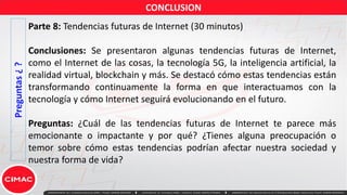 Preguntas
¿
?
Parte 8: Tendencias futuras de Internet (30 minutos)
Conclusiones: Se presentaron algunas tendencias futuras de Internet,
como el Internet de las cosas, la tecnología 5G, la inteligencia artificial, la
realidad virtual, blockchain y más. Se destacó cómo estas tendencias están
transformando continuamente la forma en que interactuamos con la
tecnología y cómo Internet seguirá evolucionando en el futuro.
Preguntas: ¿Cuál de las tendencias futuras de Internet te parece más
emocionante o impactante y por qué? ¿Tienes alguna preocupación o
temor sobre cómo estas tendencias podrían afectar nuestra sociedad y
nuestra forma de vida?
CONCLUSION
 
