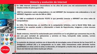 Historia y evolución de Internet
En 1966 Internet comenzó a desarrollarse en los años 60 como una red exclusivamente militar en
Estados Unidos En plena guerra fría
1969 Se conectaron cuatro computadoras a la red ARPANET (Se incorporan más ordenadores a la red
ARPANET, llegando a ser más de 200 en 1981)
En 1983 se estableció el protocolo TCP/IP, lo que permitió conectar a ARPANET con otras redes de
computadoras.
En 1991, Tim Berners-Lee, un científico de la computación británico, creó la World Wide Web, que
permitió a los usuarios acceder a información a través de hipervínculos, imágenes y otros recursos
multimedia.
Desde entonces, Internet ha evolucionado para convertirse en la red global que conocemos hoy en día,
con una gran variedad de aplicaciones y servicios en línea, incluyendo redes sociales, correos
electrónicos, tiendas en línea, etc.
La evolución de Internet continúa con el desarrollo de tecnologías como el Internet de las Cosas (IoT), la
inteligencia artificial (IA) y la computación en la nube. Estas innovaciones están abriendo nuevas
posibilidades en áreas como la salud, la educación, el transporte y mucho más, lo que demuestra que el
futuro de Internet aún tiene mucho por ofrecer.
 