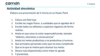 Actividad sincrónica
Elabora una presentación de ti mismo en un Power Point
1. Coloca una foto tuya
2. Escribe los rasgos físicos y cualidades que te agradan de ti
3. Escribe todos tus defectos o aspectos negativos de forma
realista.
4. Anota en que cosas te estás responsabilizando, ejemplo
“deberes, elecciones y consecuencias”
5. Anota tus metas productivas y no productivas si tuvieras.
6. Que principios personales crees que no estas cumpliendo
7. Que es lo que te motiva para alcanzar tus metas.
8. Decora tu(s) diapositiva(s) como mejor te agrade
9. Y preséntate.
5. Evaluar
 
