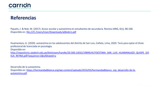 Referencias
Pajuelo, J. & Noé, M. (2017). Acoso escolar y autoestima en estudiantes de secundaria. Revista JANG, 6(1), 86-100.
Disponible en: file:///C:/Users/User/Downloads/a06v6n1.pdf
Huamanlazo, G. (2020). autoestima en los adolescentes del distrito de San Luis, Cañete, Lima, 2020. Tesis para optar el título
profesional de licenciada en psicología.
Disponible en:
http://repositorio.uladech.edu.pe/bitstream/handle/20.500.13032/19899/AUTOESTIMA_SAN_LUIS_HUAMANLAZO_QUISPE_GIS
ELA_REYNA.pdf?sequence=1&isAllowed=y
Desarrollo de la autoestima.
Disponible en: https://hermandadblanca.org/wp-content/uploads/2016/03/hermandadblanca_org_desarrollo-de-la-
autoestima.pdf
 