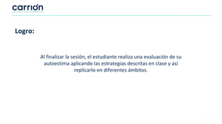 Logro:
Al finalizar la sesión, el estudiante realiza una evaluación de su
autoestima aplicando las estrategias descritas en clase y así
replicarlo en diferentes ámbitos.
 