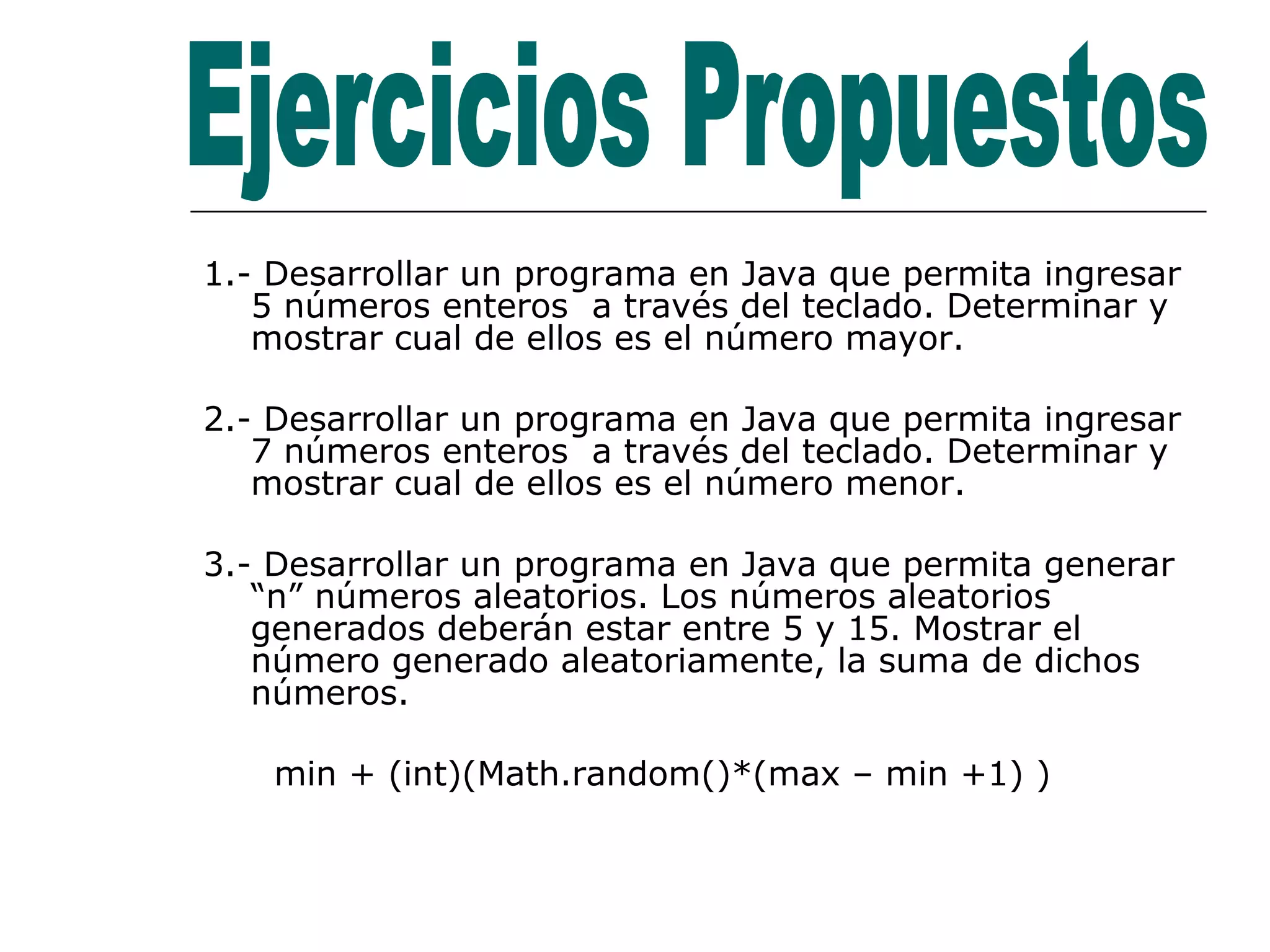 1.- Desarrollar un programa en Java que permita ingresar 5 números enteros  a través del teclado. Determinar y mostrar cual de ellos es el número mayor. 2.- Desarrollar un programa en Java que permita ingresar 7 números enteros  a través del teclado. Determinar y mostrar cual de ellos es el número menor. 3.- Desarrollar un programa en Java que permita generar “n” números aleatorios. Los números aleatorios  generados deberán estar entre 5 y 15. Mostrar el número generado aleatoriamente, la suma de dichos números. min + (int)(Math.random()*(max – min +1) ) Ejercicios Propuestos 