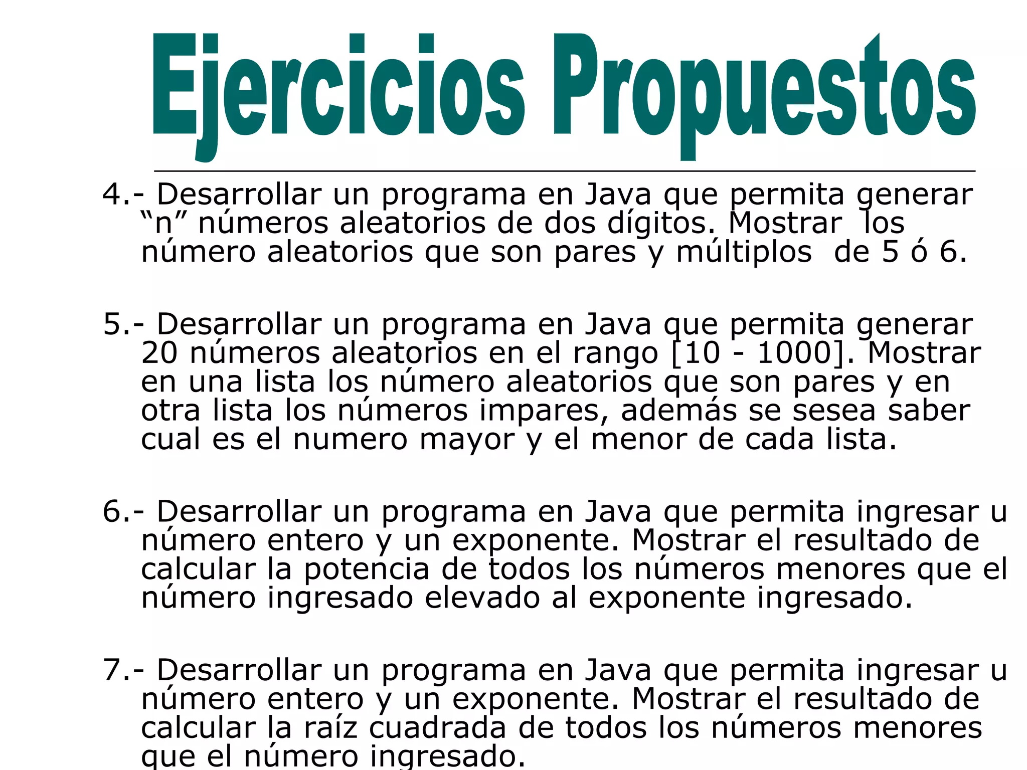 4.- Desarrollar un programa en Java que permita generar “n” números aleatorios de dos dígitos. Mostrar  los número aleatorios que son pares y múltiplos  de 5 ó 6. 5.- Desarrollar un programa en Java que permita generar  20 números aleatorios en el rango [10 - 1000]. Mostrar  en una lista los número aleatorios que son pares y en otra lista los números impares, además se sesea saber cual es el numero mayor y el menor de cada lista. 6.- Desarrollar un programa en Java que permita ingresar u número entero y un exponente. Mostrar el resultado de calcular la potencia de todos los números menores que el número ingresado elevado al exponente ingresado. 7.- Desarrollar un programa en Java que permita ingresar u número entero y un exponente. Mostrar el resultado de calcular la raíz cuadrada de todos los números menores que el número ingresado. Ejercicios Propuestos 