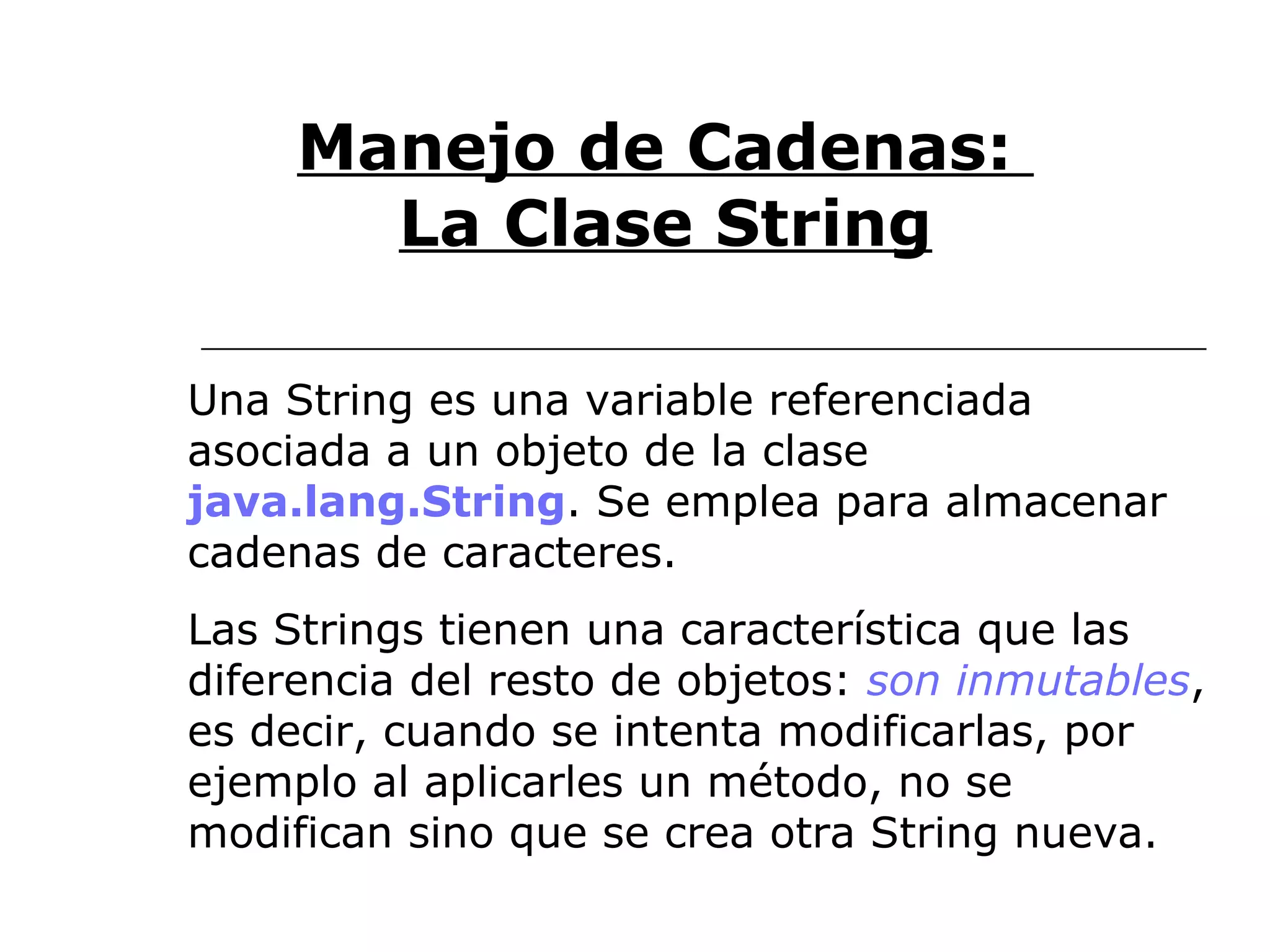 Manejo de Cadenas:  La Clase String Una String es una variable referenciada asociada a un objeto de la clase  java.lang.String . Se emplea para almacenar cadenas de caracteres.  Las Strings tienen una característica que las diferencia del resto de objetos:  son inmutables , es decir, cuando se intenta modificarlas, por ejemplo al aplicarles un método, no se modifican sino que se crea otra String nueva. 